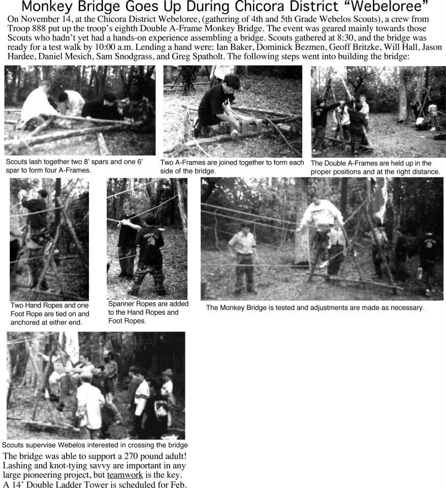 On November 14, at the Chicora District Webeloree, (gathering of 4th and 5th Grade Webelos Scouts), a crew from Troop 888 put up the troop’s eighth Double A-Frame Monkey Bridge. The event was geared mainly towards those Scouts who hadn’t yet had a hands-on experience assembling a bridge. Scouts gathered at 8:30, and the bridge was ready for a test walk by 10:00 a.m. Lending a hand were: Ian Baker, Dominick Bezmen, Geoff Britzke, Will Hall, Jason Hardee, Daniel Mesich, Sam Snodgrass, and Greg Spatholt. The following steps went into building the bridge: Scouts lash together two 8ʼ spars and one 6ʼ spar to form four A-Frames, Two A-Frames are joined together to form each side of the bridge. The Double A-Frames are held up in the proper positions and at the right distance. Two Hand Ropes and one Foot Rope are tied on and anchored at either end. Spanner Ropes are added to the Hand Ropes and Foot Ropes. The Monkey Bridge is tested and adjustments are made as necessary. Scouts supervise Webelos interested in crossing the bridge. The bridge was able to support a 270 pound adult! Lashing and knot-tying savvy are important in any large pioneering project, but teamwork is the key. A 14’ Double Ladder Tower is scheduled for Feb.
