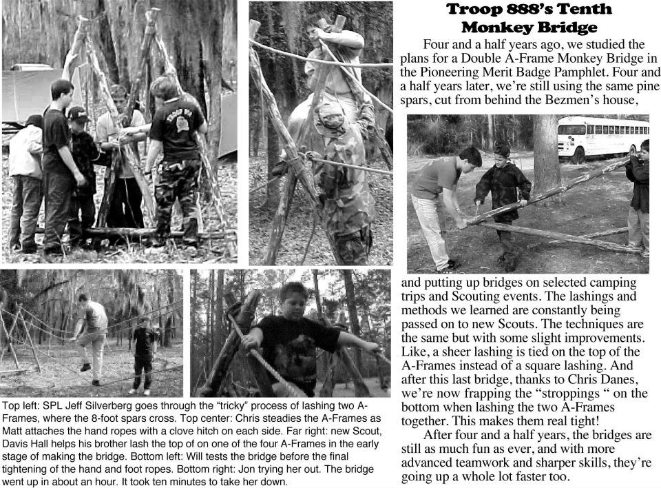 FOur and a half years ago we studied the plans for a Double A-frame Monkey Bridge in the Pioneering Merit Badge Pamphlet. Four and a half years later, we're still using the same pine spars cut from behind the house and putting up bridges on selected camping trips and Scouting events. The lashings and methods we learned are constantly being passed on to new Scouts. The techniques are the same but with some slight improvements. Like a sheer lashing is tied to the tops of the A-frames instead of a square lashing. And after this last bridge, we're now frapping the strop lashings on the bottom when lashing the two A-frames together. This makes them real tight. After four and a half years, the bridges are still as much fun as ever, and with moe advanced teamwork and sharper skills, they're going up a whole lot faster too. Our SPL goes through the ticky process of lashing two A-frames together where the 8 foot spars cross. The A-frames are steadied as the hand rope is attached with a clove hitch on each side. The bridge is tested before the final tightening of the hand and foot ropes. The bridge went up in about an hour and took ten minutes to take down.