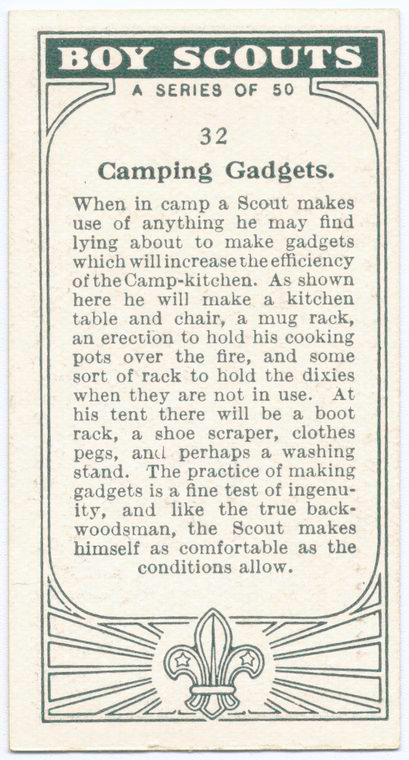 Boy Scouts A series of 50. 32 Camping Gadgets. When in camp a Scout makes use of anything he may find lying about to make gadgets which will increase the efficiency of the Camp0kitchen. As shown here he will make a kitchen table and chair, a mug rack, an erection to hold his cooking pots over the fire, and some sort of rack to hold the dixies when they are not u=in use. At his tent there will be a boot rack, a shoe scraper, clothes pegs, and perhaps a washing stand. The practice of making gadgets is a fine test of ingenuity, and like the true back woodsman, the Scout makes himself as comfortable as the conditions allow.